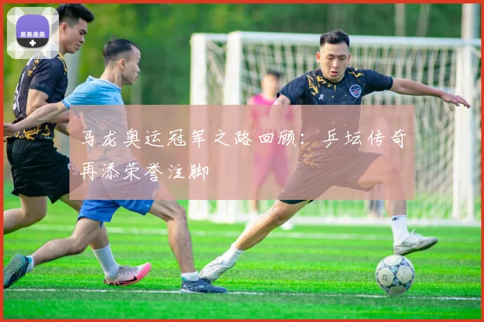 马龙奥运冠军之路回顾:乒坛传奇再添荣誉注脚