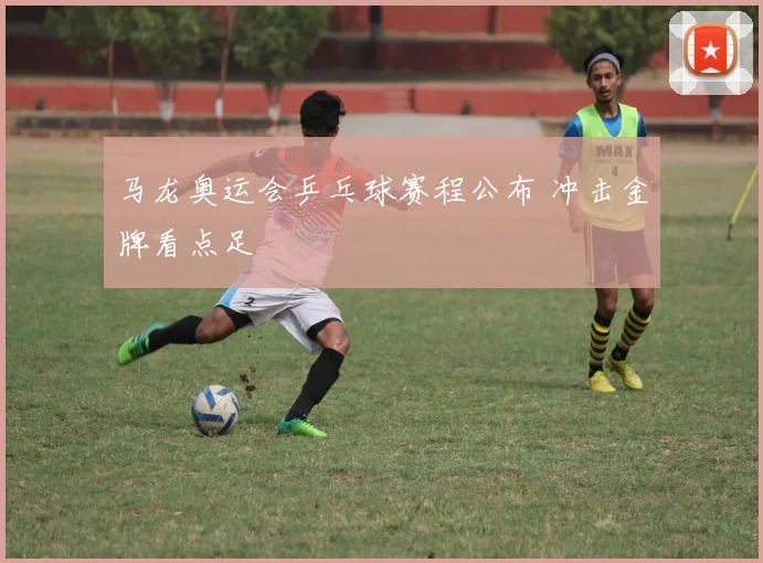 马龙奥运会乒乓球赛程公布 冲击金牌看点足
